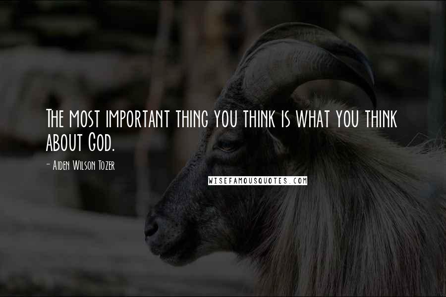 Aiden Wilson Tozer Quotes: The most important thing you think is what you think about God.