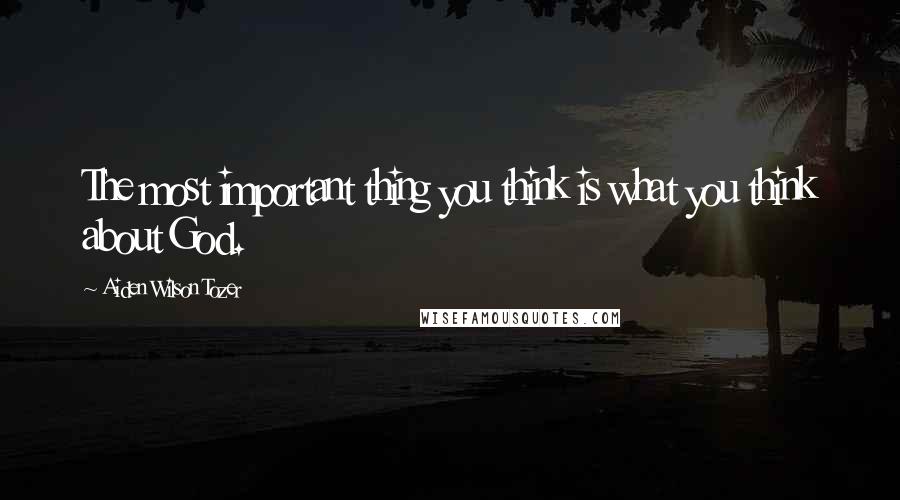 Aiden Wilson Tozer Quotes: The most important thing you think is what you think about God.