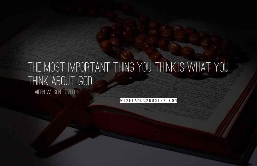 Aiden Wilson Tozer Quotes: The most important thing you think is what you think about God.