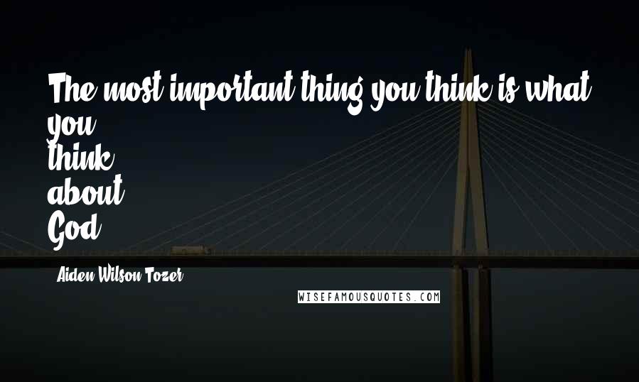 Aiden Wilson Tozer Quotes: The most important thing you think is what you think about God.
