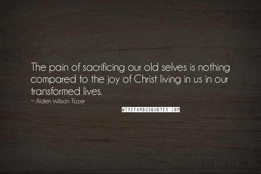 Aiden Wilson Tozer Quotes: The pain of sacrificing our old selves is nothing compared to the joy of Christ living in us in our transformed lives.