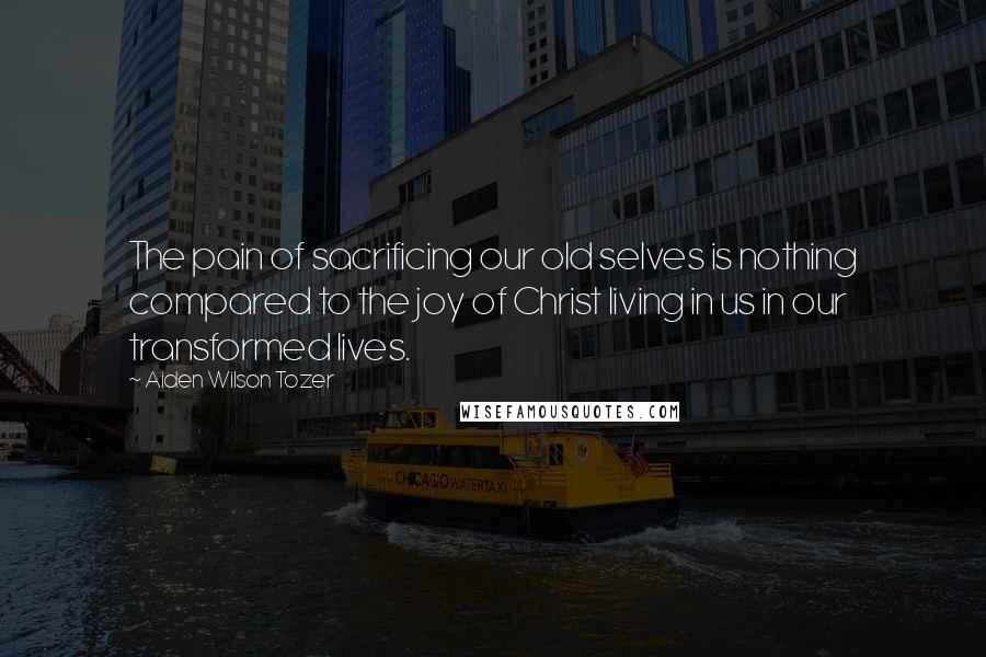 Aiden Wilson Tozer Quotes: The pain of sacrificing our old selves is nothing compared to the joy of Christ living in us in our transformed lives.