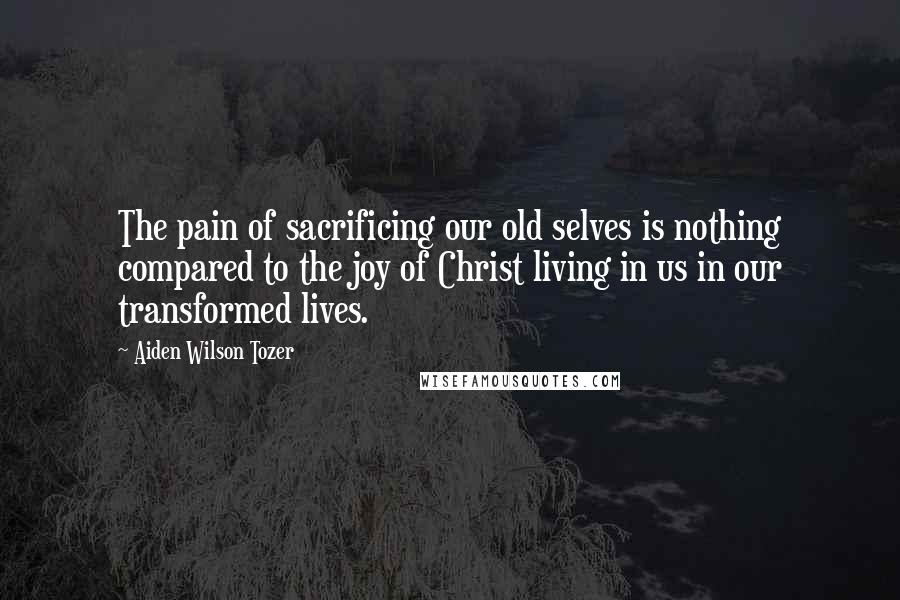 Aiden Wilson Tozer Quotes: The pain of sacrificing our old selves is nothing compared to the joy of Christ living in us in our transformed lives.