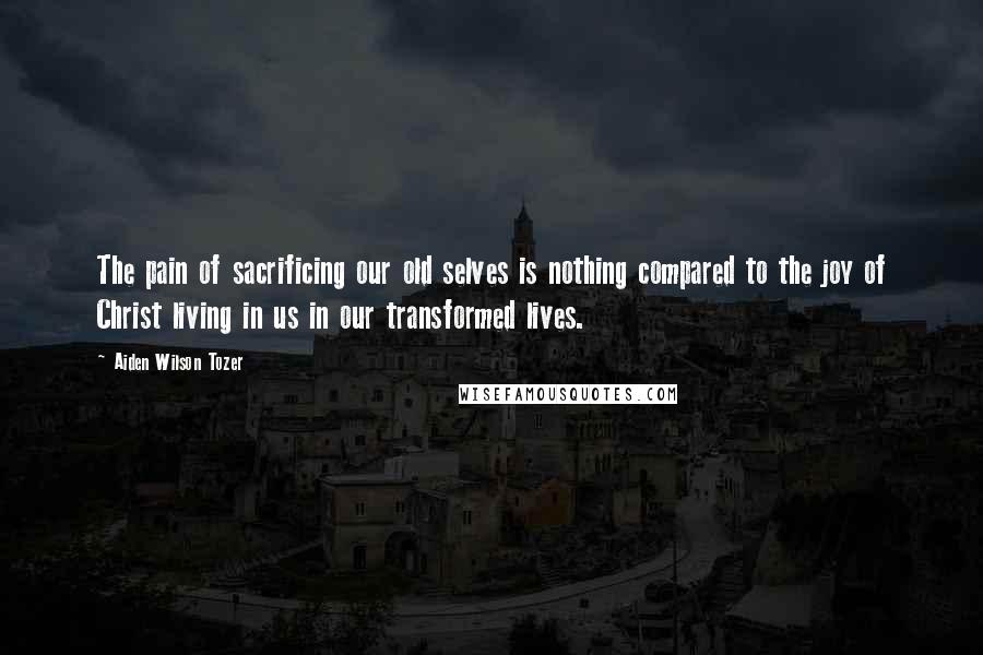 Aiden Wilson Tozer Quotes: The pain of sacrificing our old selves is nothing compared to the joy of Christ living in us in our transformed lives.
