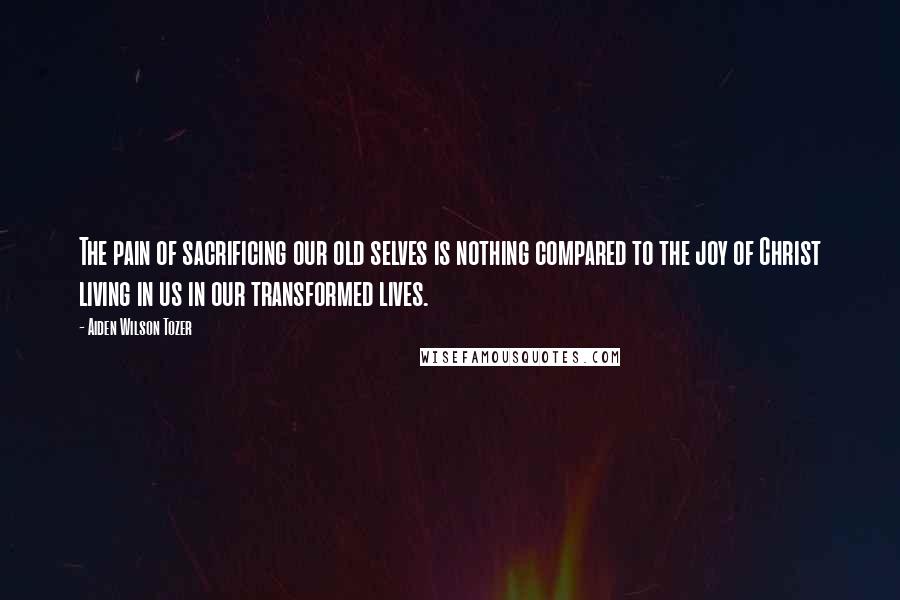 Aiden Wilson Tozer Quotes: The pain of sacrificing our old selves is nothing compared to the joy of Christ living in us in our transformed lives.