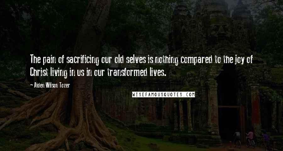 Aiden Wilson Tozer Quotes: The pain of sacrificing our old selves is nothing compared to the joy of Christ living in us in our transformed lives.