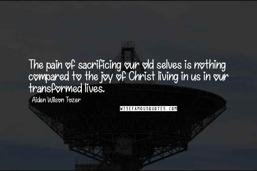 Aiden Wilson Tozer Quotes: The pain of sacrificing our old selves is nothing compared to the joy of Christ living in us in our transformed lives.