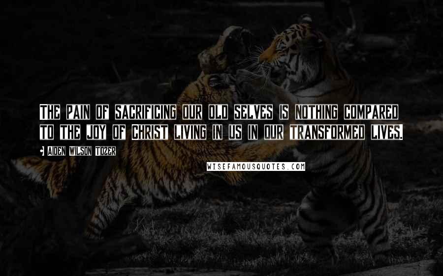 Aiden Wilson Tozer Quotes: The pain of sacrificing our old selves is nothing compared to the joy of Christ living in us in our transformed lives.