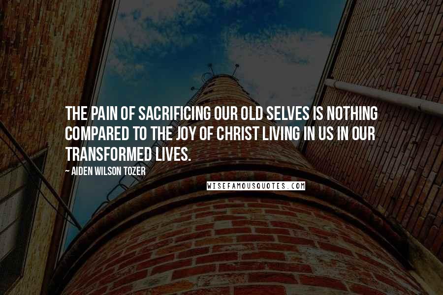Aiden Wilson Tozer Quotes: The pain of sacrificing our old selves is nothing compared to the joy of Christ living in us in our transformed lives.
