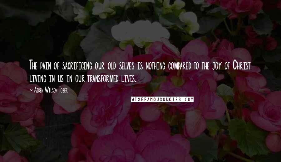Aiden Wilson Tozer Quotes: The pain of sacrificing our old selves is nothing compared to the joy of Christ living in us in our transformed lives.
