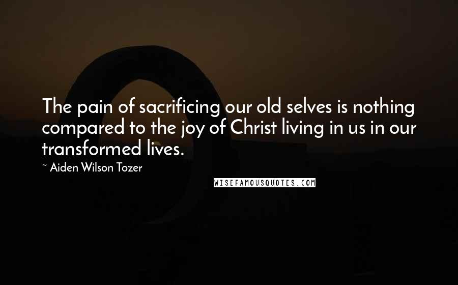 Aiden Wilson Tozer Quotes: The pain of sacrificing our old selves is nothing compared to the joy of Christ living in us in our transformed lives.