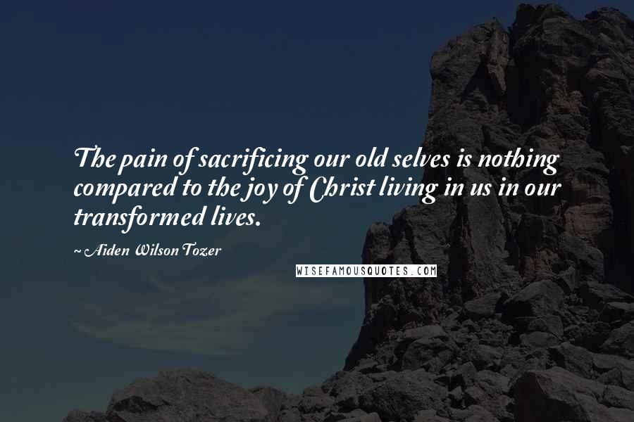 Aiden Wilson Tozer Quotes: The pain of sacrificing our old selves is nothing compared to the joy of Christ living in us in our transformed lives.