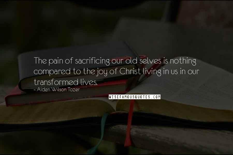 Aiden Wilson Tozer Quotes: The pain of sacrificing our old selves is nothing compared to the joy of Christ living in us in our transformed lives.
