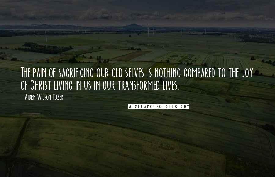 Aiden Wilson Tozer Quotes: The pain of sacrificing our old selves is nothing compared to the joy of Christ living in us in our transformed lives.