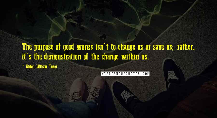 Aiden Wilson Tozer Quotes: The purpose of good works isn't to change us or save us; rather, it's the demonstration of the change within us.