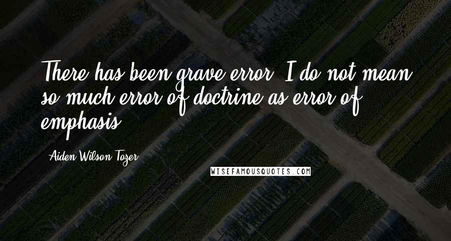 Aiden Wilson Tozer Quotes: There has been grave error. I do not mean so much error of doctrine as error of emphasis.