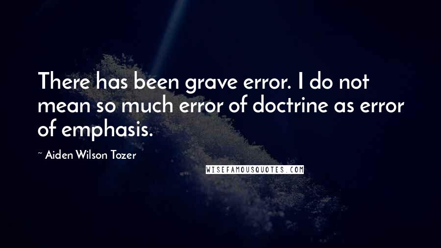 Aiden Wilson Tozer Quotes: There has been grave error. I do not mean so much error of doctrine as error of emphasis.