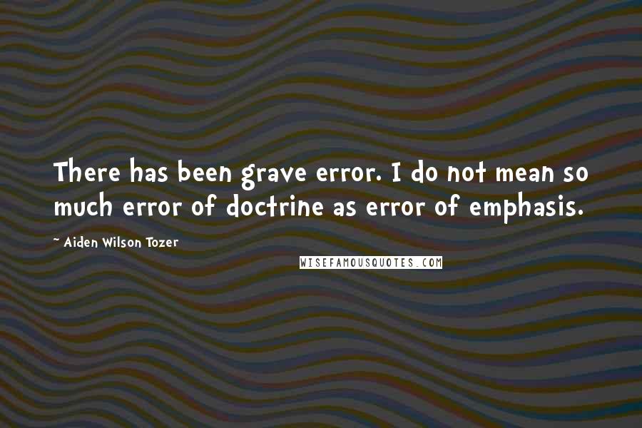 Aiden Wilson Tozer Quotes: There has been grave error. I do not mean so much error of doctrine as error of emphasis.