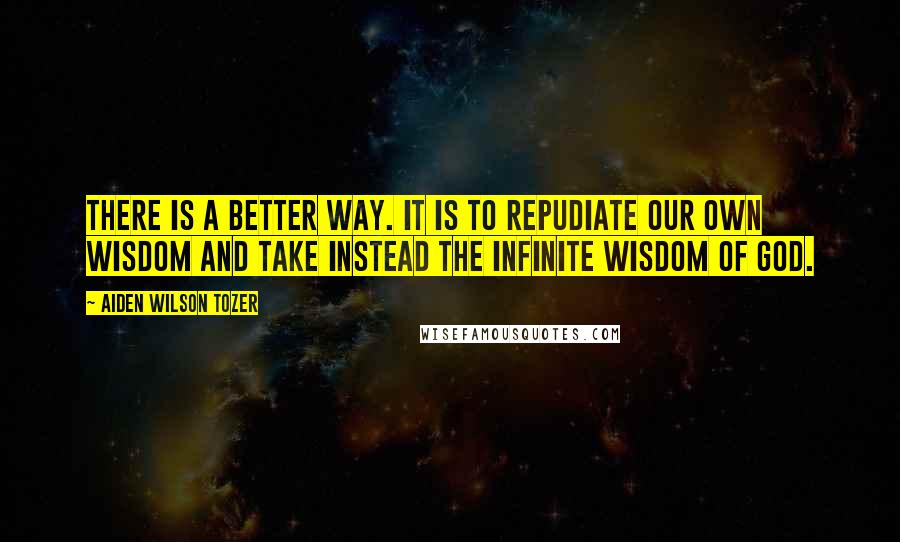 Aiden Wilson Tozer Quotes: There is a better way. It is to repudiate our own wisdom and take instead the infinite wisdom of God.