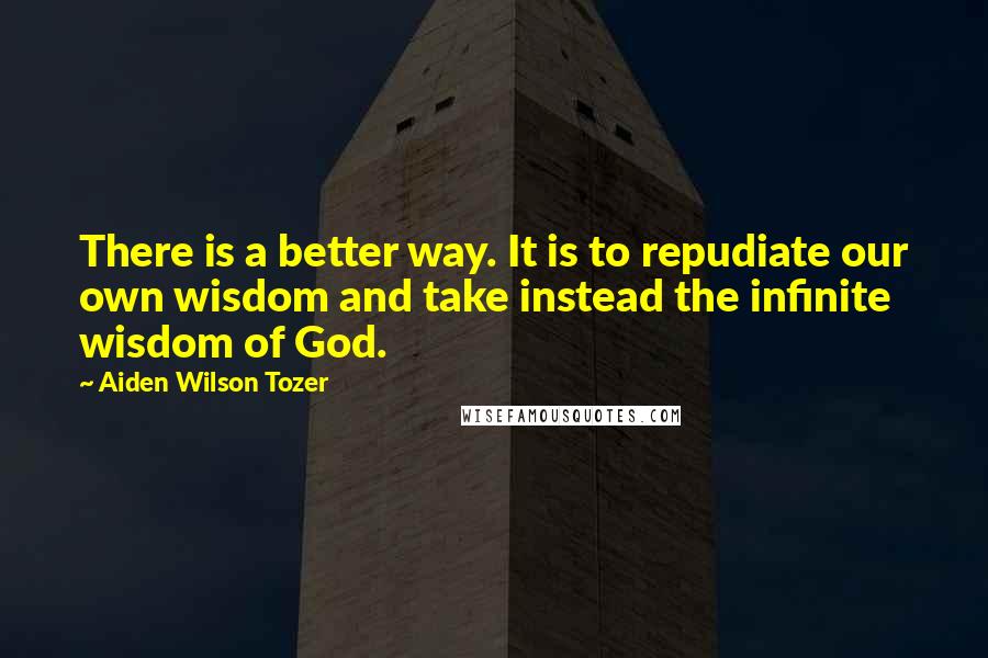 Aiden Wilson Tozer Quotes: There is a better way. It is to repudiate our own wisdom and take instead the infinite wisdom of God.