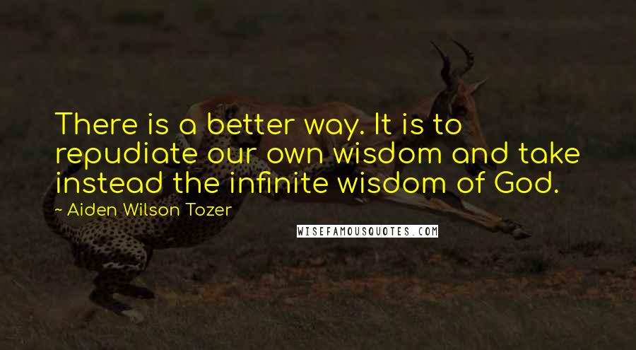 Aiden Wilson Tozer Quotes: There is a better way. It is to repudiate our own wisdom and take instead the infinite wisdom of God.