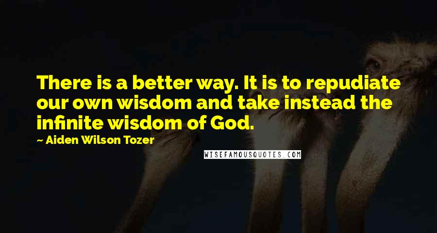 Aiden Wilson Tozer Quotes: There is a better way. It is to repudiate our own wisdom and take instead the infinite wisdom of God.