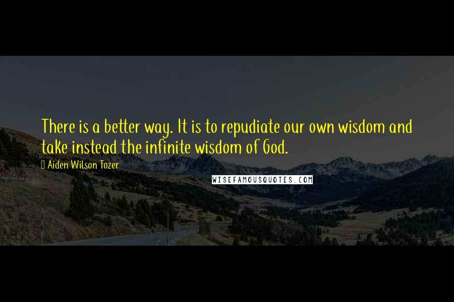 Aiden Wilson Tozer Quotes: There is a better way. It is to repudiate our own wisdom and take instead the infinite wisdom of God.