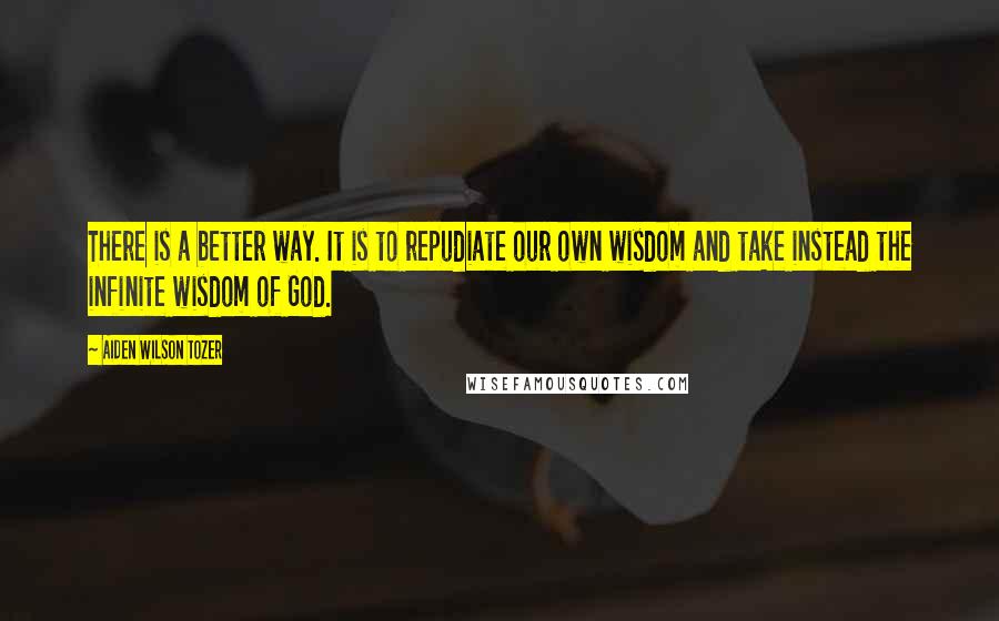 Aiden Wilson Tozer Quotes: There is a better way. It is to repudiate our own wisdom and take instead the infinite wisdom of God.