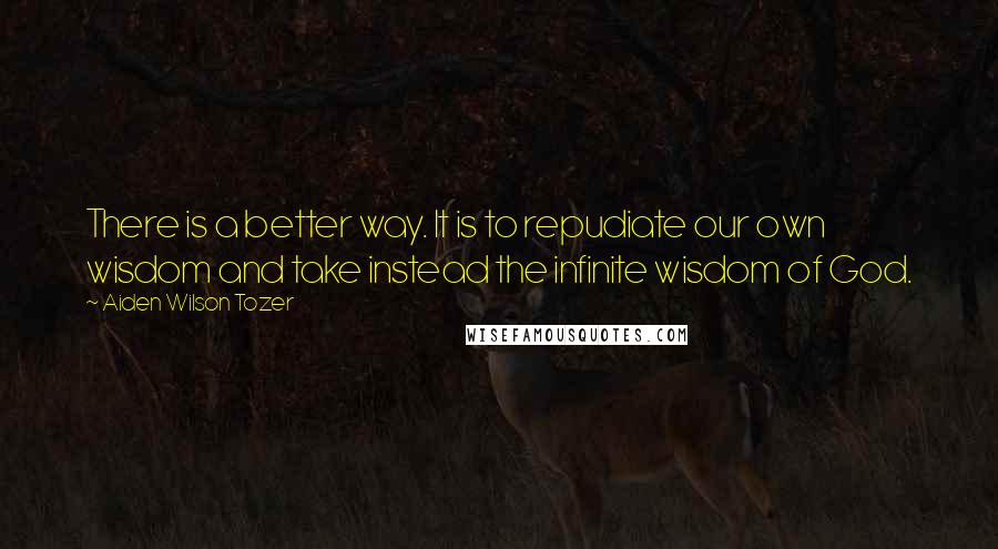 Aiden Wilson Tozer Quotes: There is a better way. It is to repudiate our own wisdom and take instead the infinite wisdom of God.