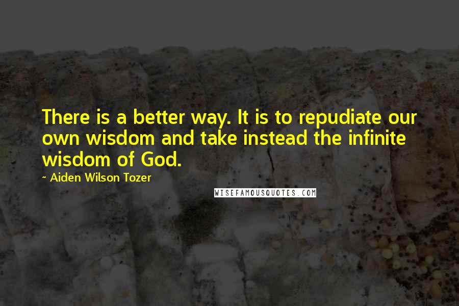 Aiden Wilson Tozer Quotes: There is a better way. It is to repudiate our own wisdom and take instead the infinite wisdom of God.