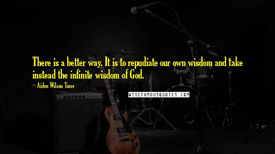 Aiden Wilson Tozer Quotes: There is a better way. It is to repudiate our own wisdom and take instead the infinite wisdom of God.