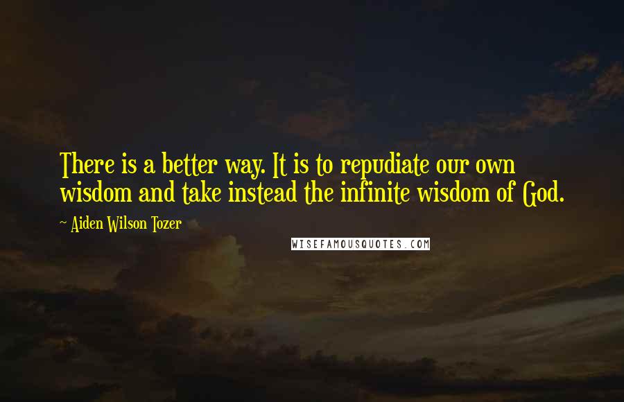 Aiden Wilson Tozer Quotes: There is a better way. It is to repudiate our own wisdom and take instead the infinite wisdom of God.