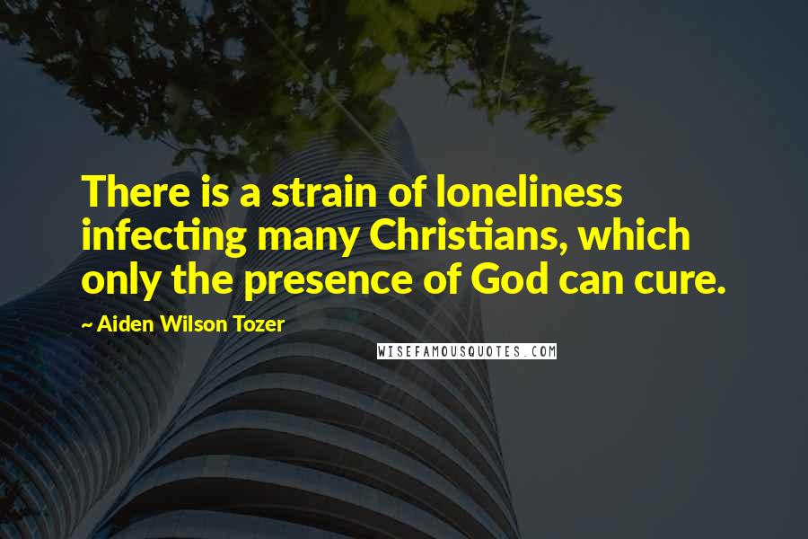 Aiden Wilson Tozer Quotes: There is a strain of loneliness infecting many Christians, which only the presence of God can cure.