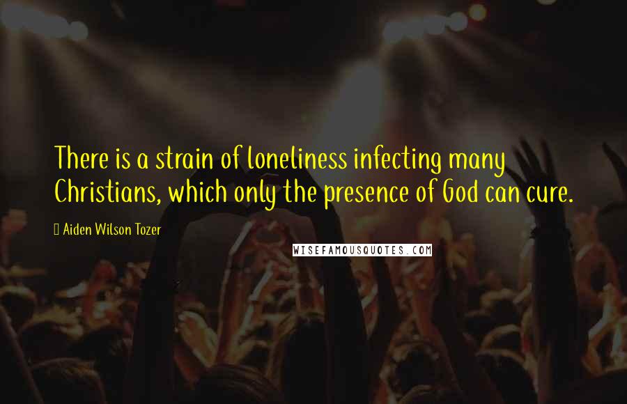 Aiden Wilson Tozer Quotes: There is a strain of loneliness infecting many Christians, which only the presence of God can cure.