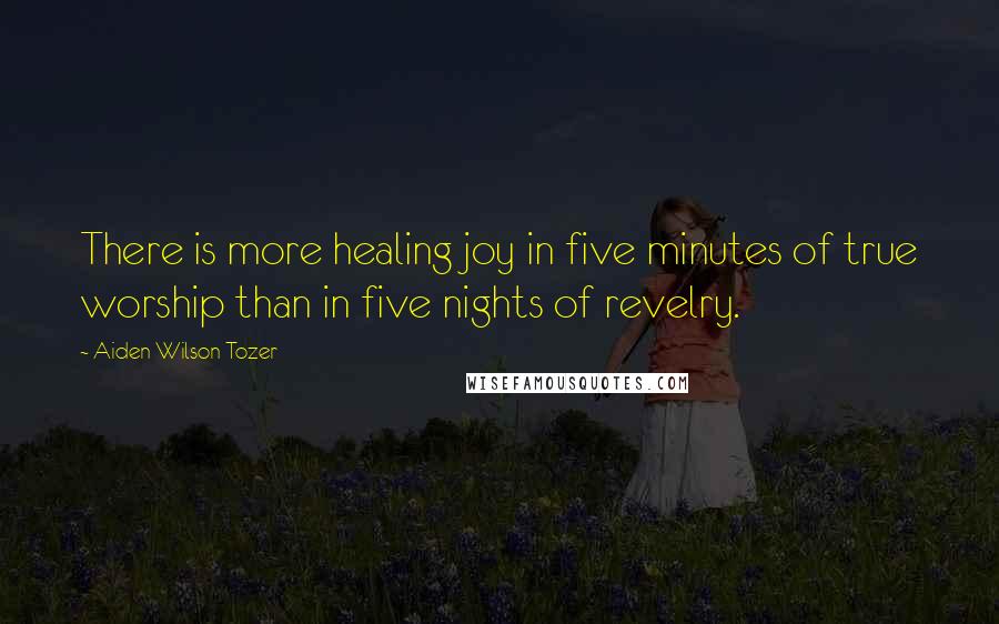 Aiden Wilson Tozer Quotes: There is more healing joy in five minutes of true worship than in five nights of revelry.