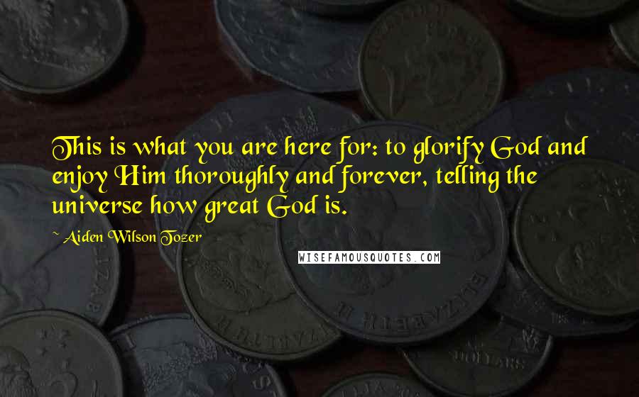 Aiden Wilson Tozer Quotes: This is what you are here for: to glorify God and enjoy Him thoroughly and forever, telling the universe how great God is.