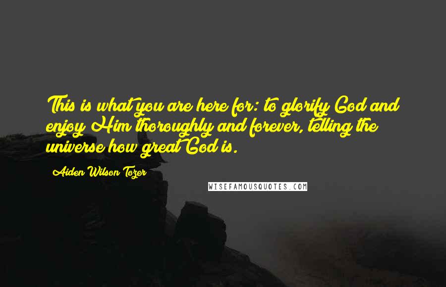 Aiden Wilson Tozer Quotes: This is what you are here for: to glorify God and enjoy Him thoroughly and forever, telling the universe how great God is.