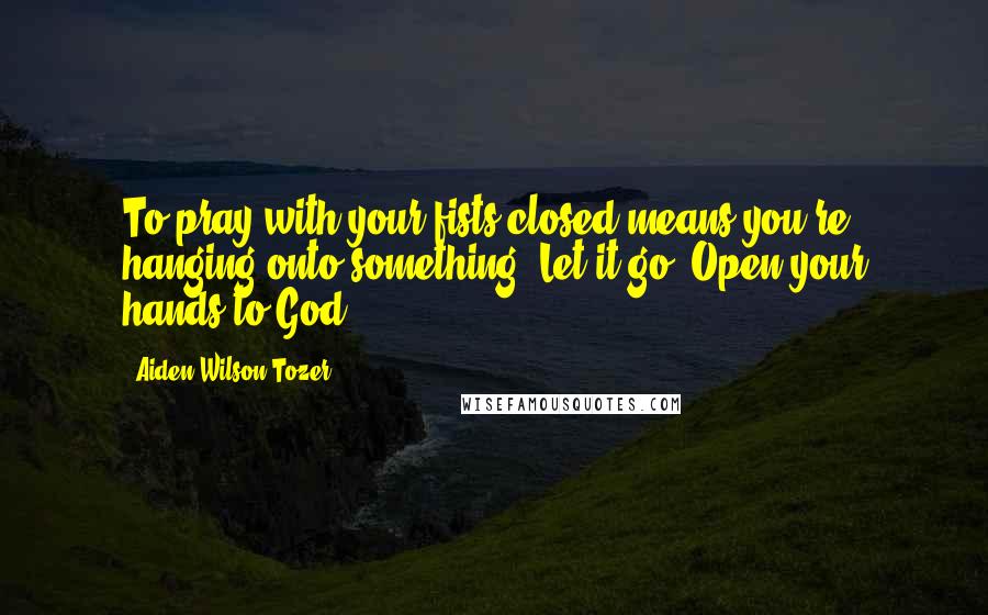 Aiden Wilson Tozer Quotes: To pray with your fists closed means you're hanging onto something. Let it go. Open your hands to God.