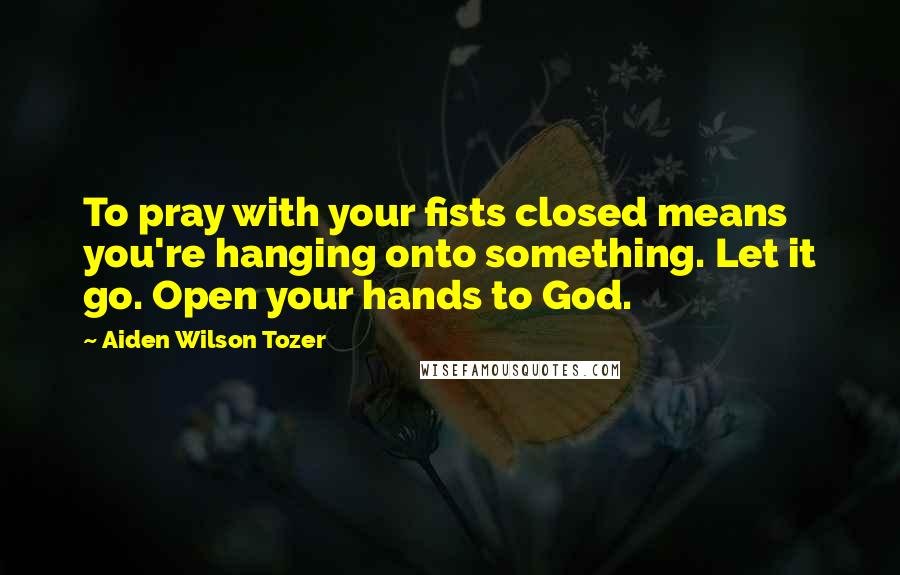 Aiden Wilson Tozer Quotes: To pray with your fists closed means you're hanging onto something. Let it go. Open your hands to God.