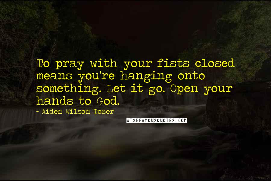 Aiden Wilson Tozer Quotes: To pray with your fists closed means you're hanging onto something. Let it go. Open your hands to God.