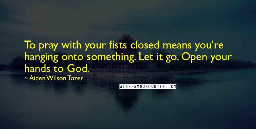 Aiden Wilson Tozer Quotes: To pray with your fists closed means you're hanging onto something. Let it go. Open your hands to God.