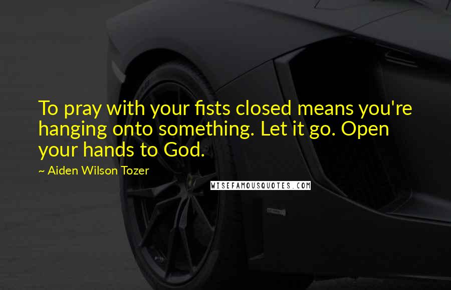 Aiden Wilson Tozer Quotes: To pray with your fists closed means you're hanging onto something. Let it go. Open your hands to God.