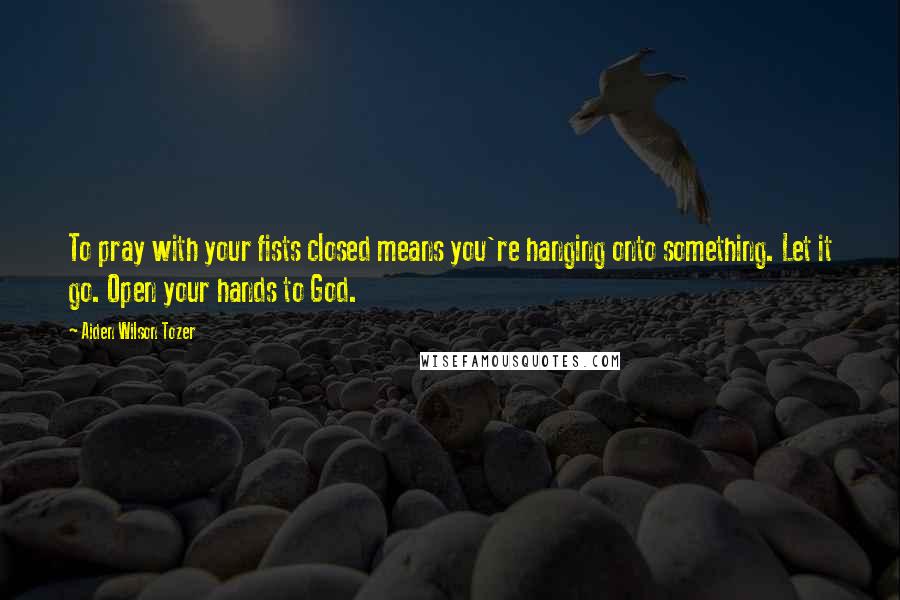 Aiden Wilson Tozer Quotes: To pray with your fists closed means you're hanging onto something. Let it go. Open your hands to God.