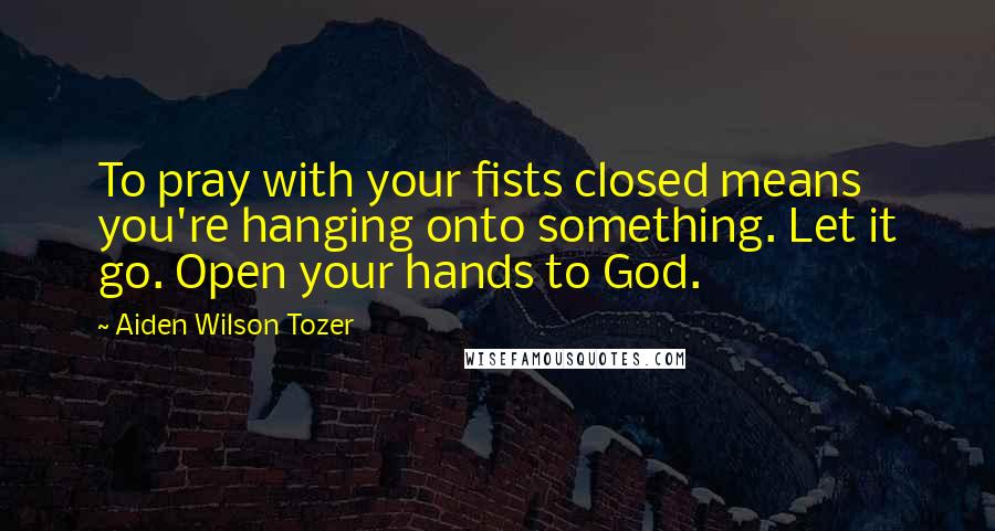 Aiden Wilson Tozer Quotes: To pray with your fists closed means you're hanging onto something. Let it go. Open your hands to God.