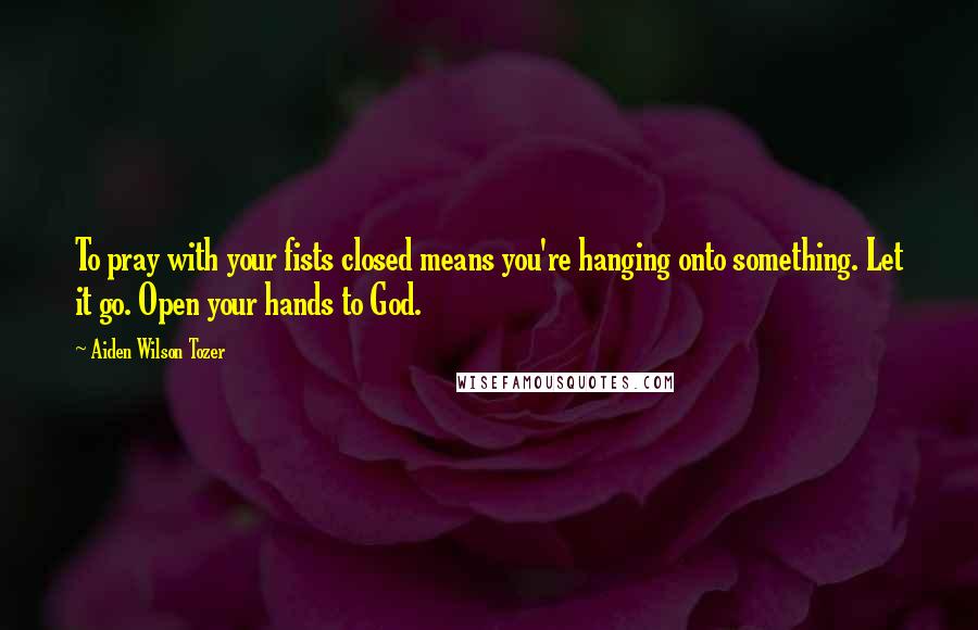 Aiden Wilson Tozer Quotes: To pray with your fists closed means you're hanging onto something. Let it go. Open your hands to God.