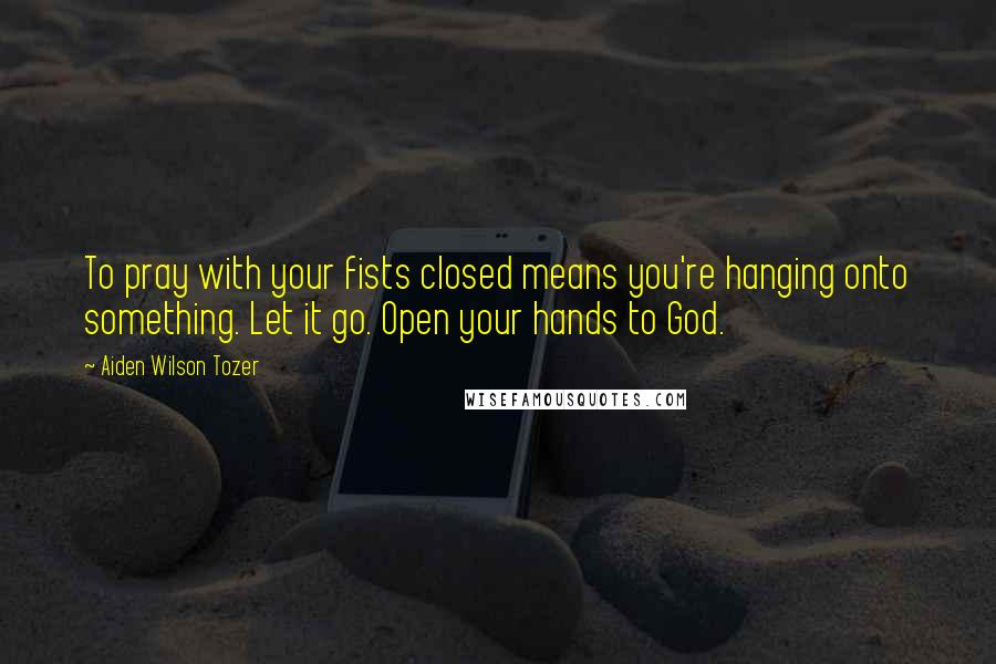 Aiden Wilson Tozer Quotes: To pray with your fists closed means you're hanging onto something. Let it go. Open your hands to God.