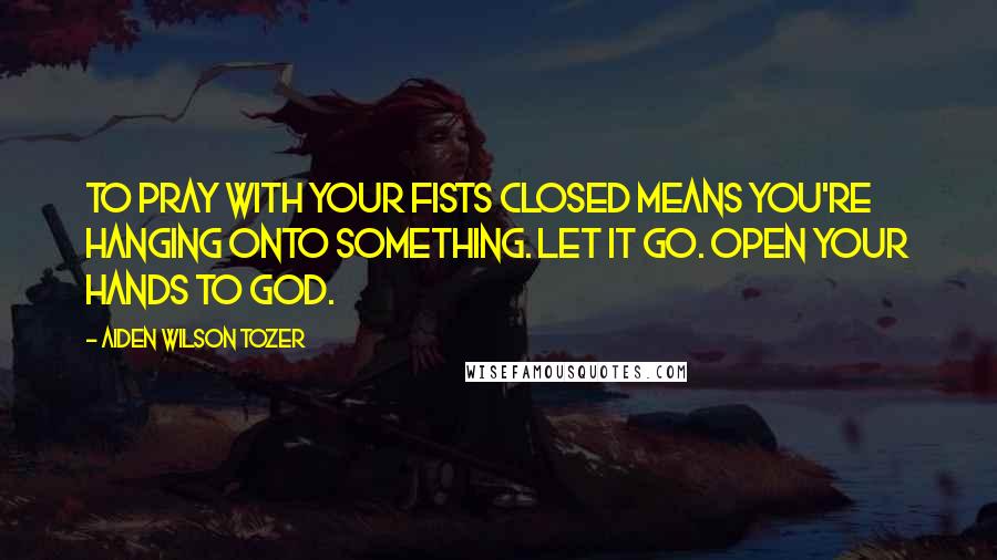 Aiden Wilson Tozer Quotes: To pray with your fists closed means you're hanging onto something. Let it go. Open your hands to God.