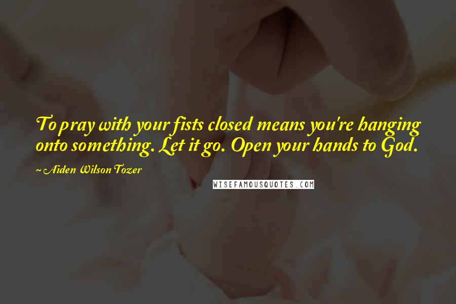 Aiden Wilson Tozer Quotes: To pray with your fists closed means you're hanging onto something. Let it go. Open your hands to God.