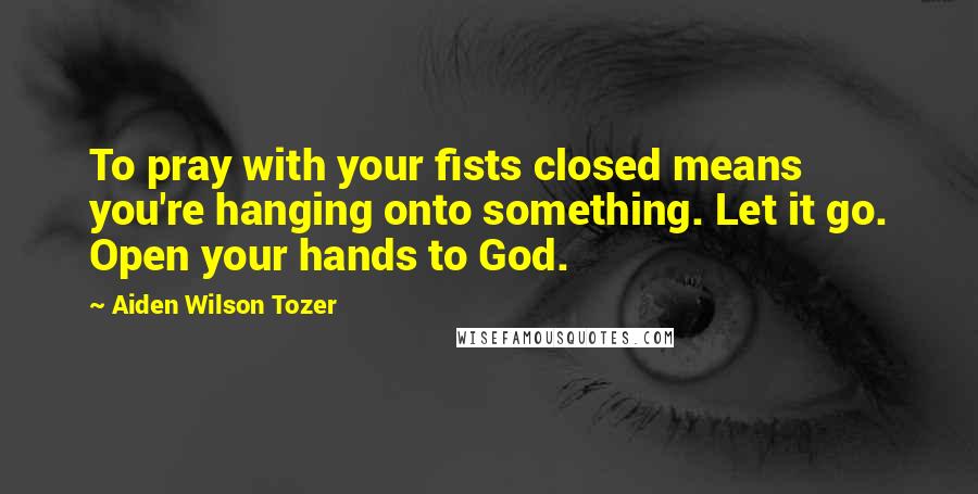 Aiden Wilson Tozer Quotes: To pray with your fists closed means you're hanging onto something. Let it go. Open your hands to God.