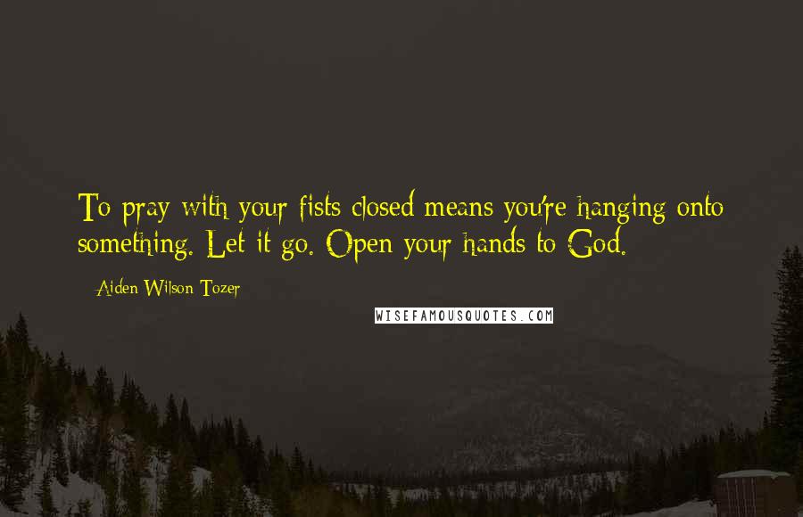 Aiden Wilson Tozer Quotes: To pray with your fists closed means you're hanging onto something. Let it go. Open your hands to God.